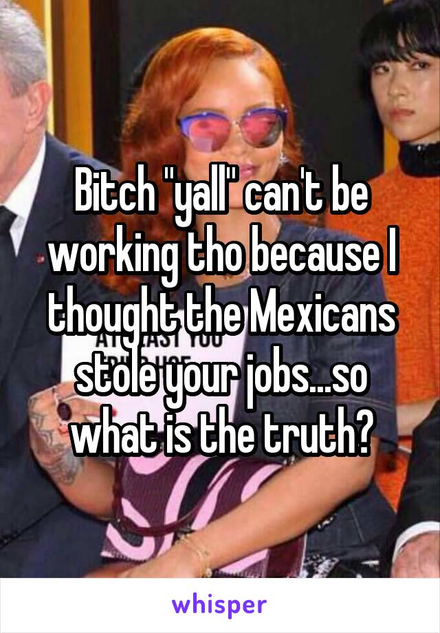 Bitch "yall" can't be working tho because I thought the Mexicans stole your jobs...so what is the truth?