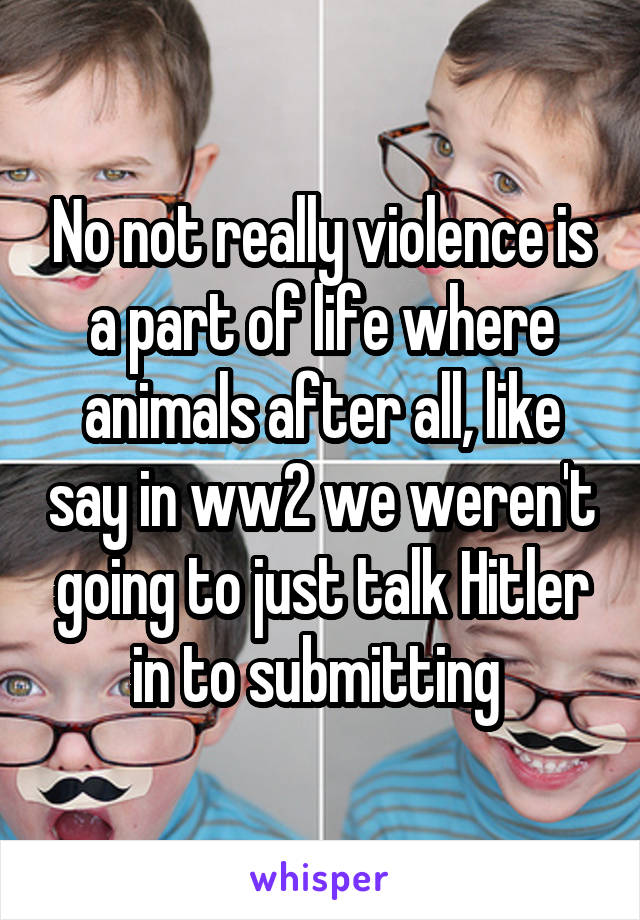 No not really violence is a part of life where animals after all, like say in ww2 we weren't going to just talk Hitler in to submitting 