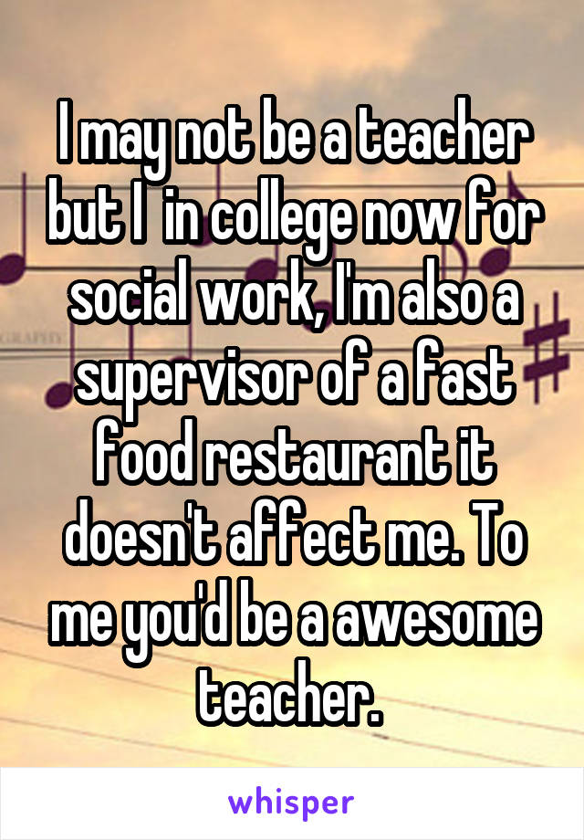 I may not be a teacher but I  in college now for social work, I'm also a supervisor of a fast food restaurant it doesn't affect me. To me you'd be a awesome teacher. 