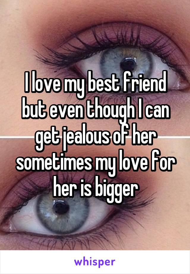 I love my best friend but even though I can get jealous of her sometimes my love for her is bigger