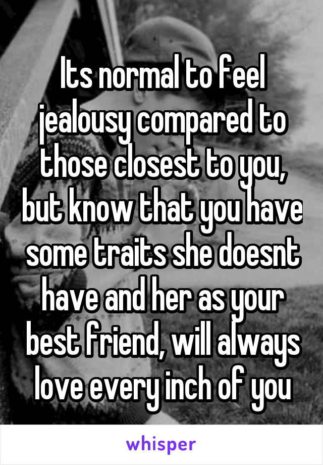 Its normal to feel jealousy compared to those closest to you, but know that you have some traits she doesnt have and her as your best friend, will always love every inch of you