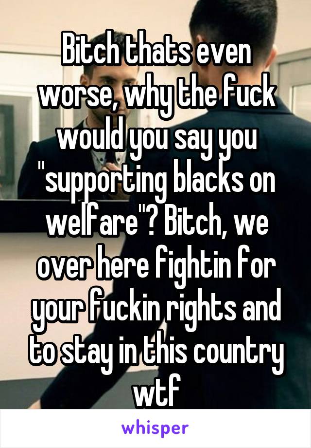 Bitch thats even worse, why the fuck would you say you "supporting blacks on welfare"? Bitch, we over here fightin for your fuckin rights and to stay in this country wtf