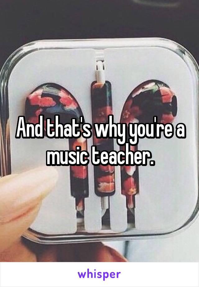 And that's why you're a music teacher.