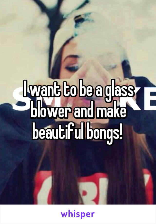 I want to be a glass blower and make beautiful bongs! 