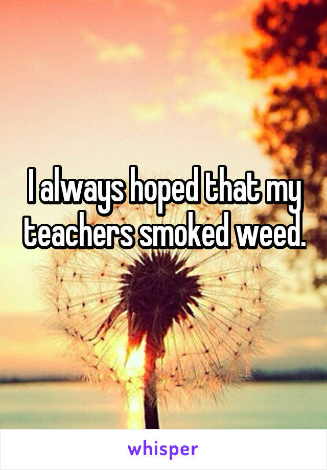 I always hoped that my teachers smoked weed. 