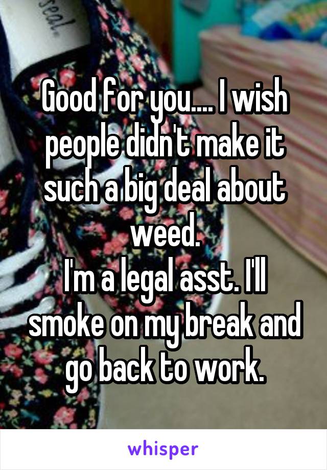 Good for you.... I wish people didn't make it such a big deal about weed.
I'm a legal asst. I'll smoke on my break and go back to work.