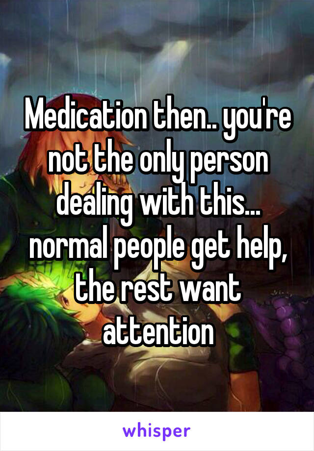 Medication then.. you're not the only person dealing with this... normal people get help, the rest want attention