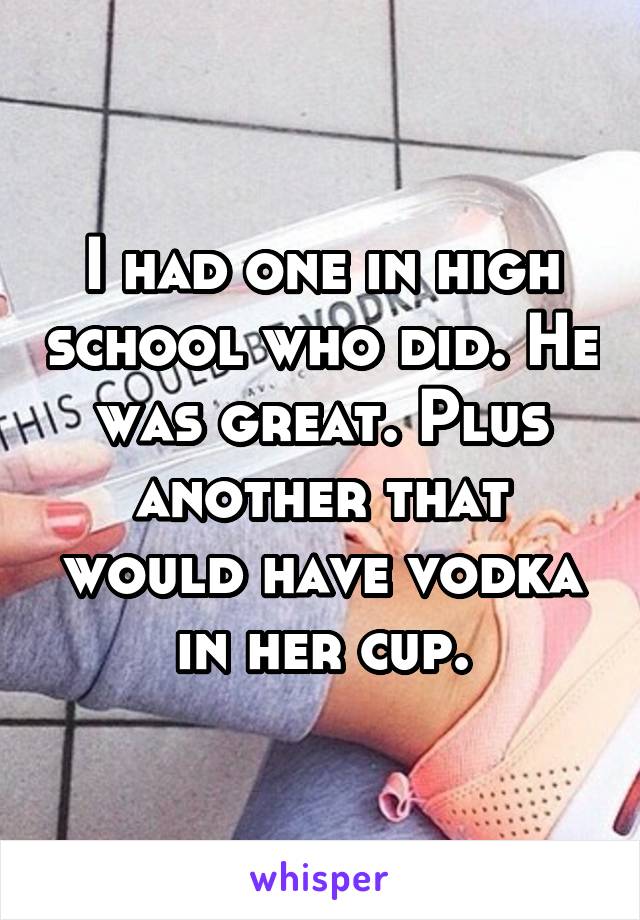 I had one in high school who did. He was great. Plus another that would have vodka in her cup.