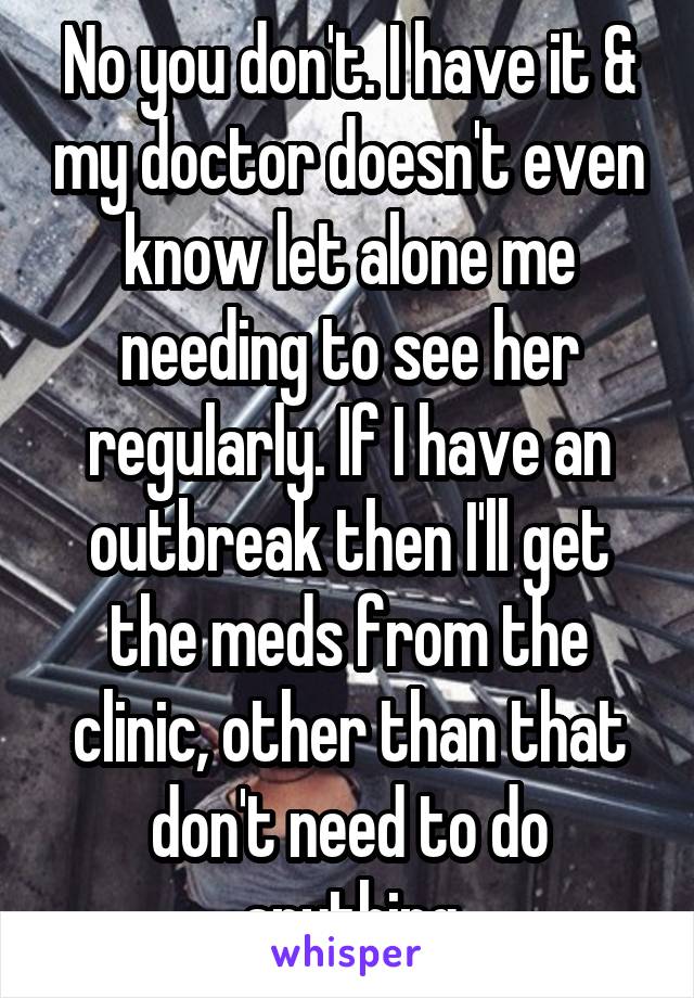 No you don't. I have it & my doctor doesn't even know let alone me needing to see her regularly. If I have an outbreak then I'll get the meds from the clinic, other than that don't need to do anything