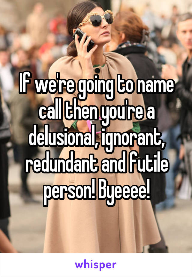 If we're going to name call then you're a delusional, ignorant, redundant and futile person! Byeeee!