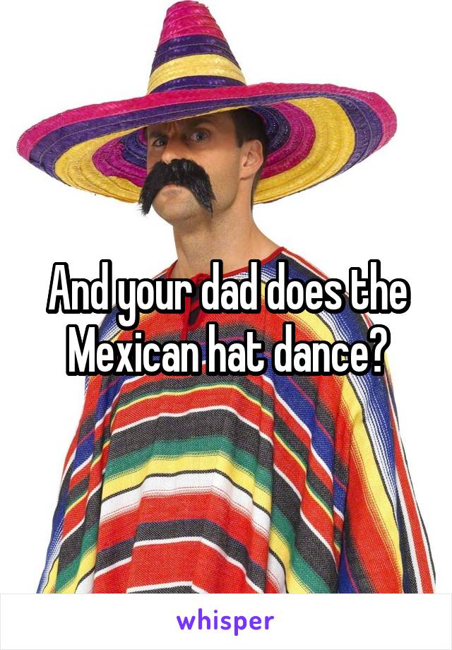 And your dad does the Mexican hat dance?