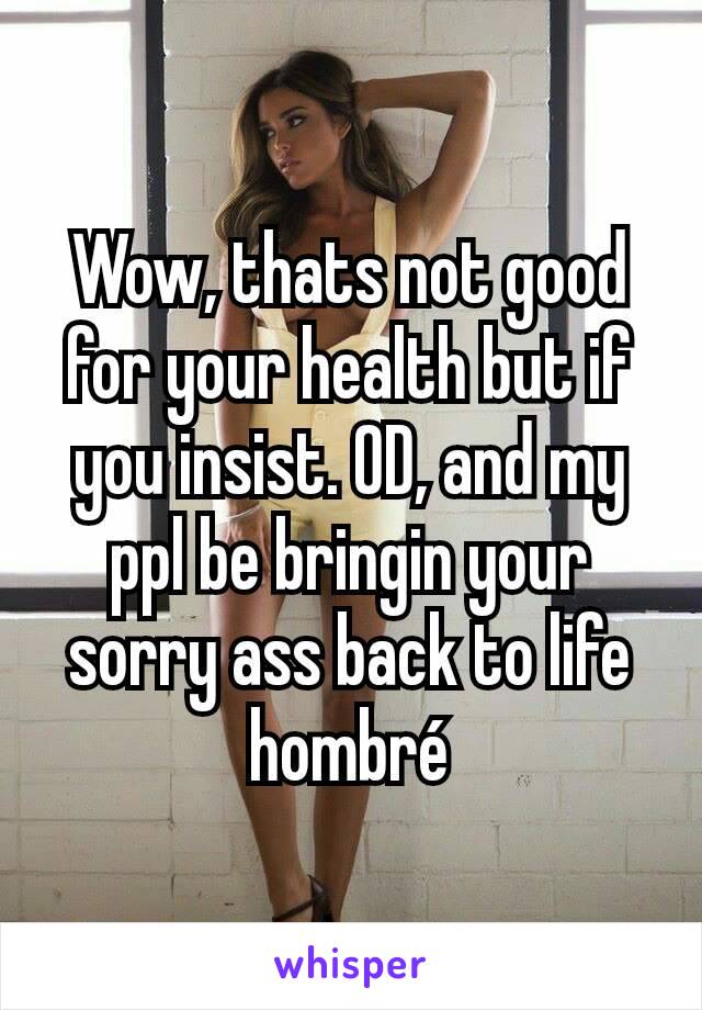 Wow, thats not good for your health but if you insist. OD, and my ppl be bringin your sorry ass back to life hombré