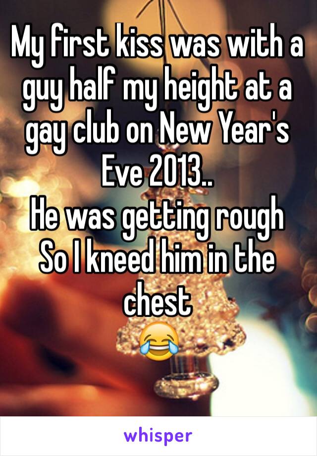 My first kiss was with a guy half my height at a gay club on New Year's Eve 2013..
He was getting rough
So I kneed him in the 
chest
😂