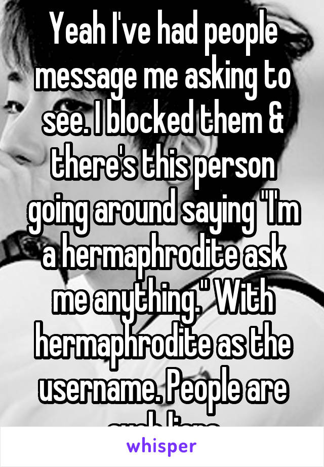 Yeah I've had people message me asking to see. I blocked them & there's this person going around saying "I'm a hermaphrodite ask me anything." With hermaphrodite as the username. People are such liars