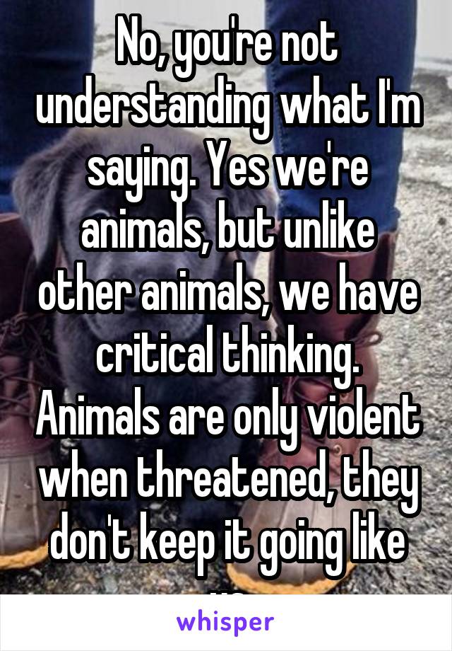 No, you're not understanding what I'm saying. Yes we're animals, but unlike other animals, we have critical thinking. Animals are only violent when threatened, they don't keep it going like us