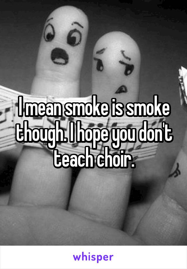 I mean smoke is smoke though. I hope you don't teach choir.