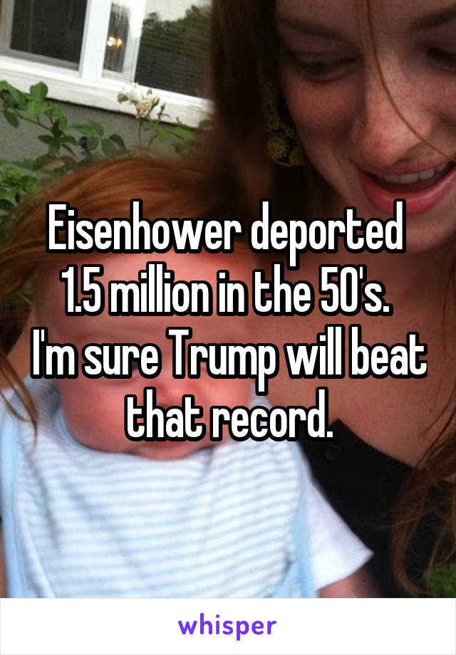 Eisenhower deported 
1.5 million in the 50's.  I'm sure Trump will beat that record.