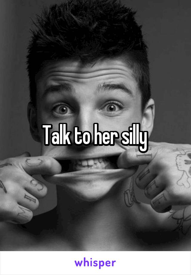 Talk to her silly 