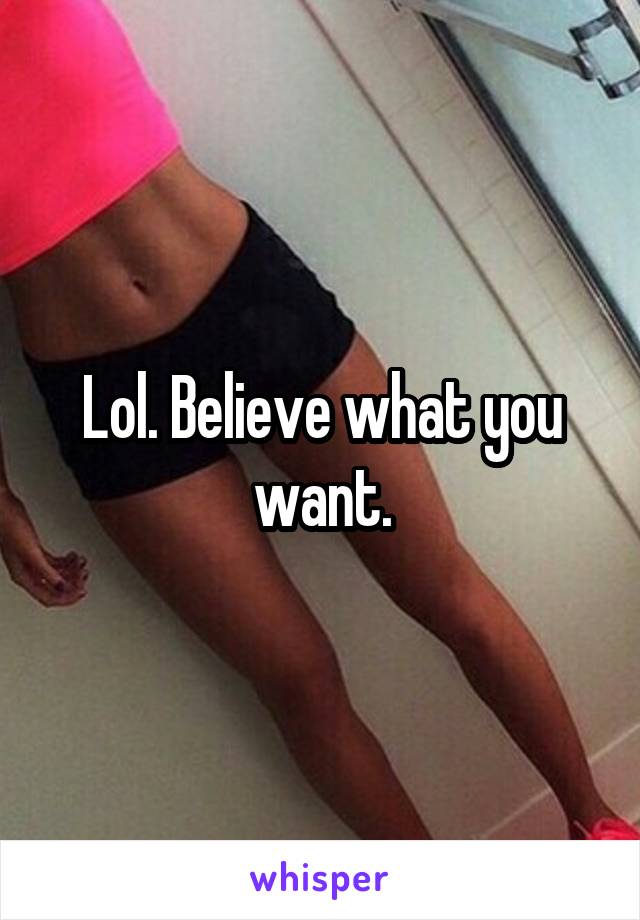 Lol. Believe what you want.