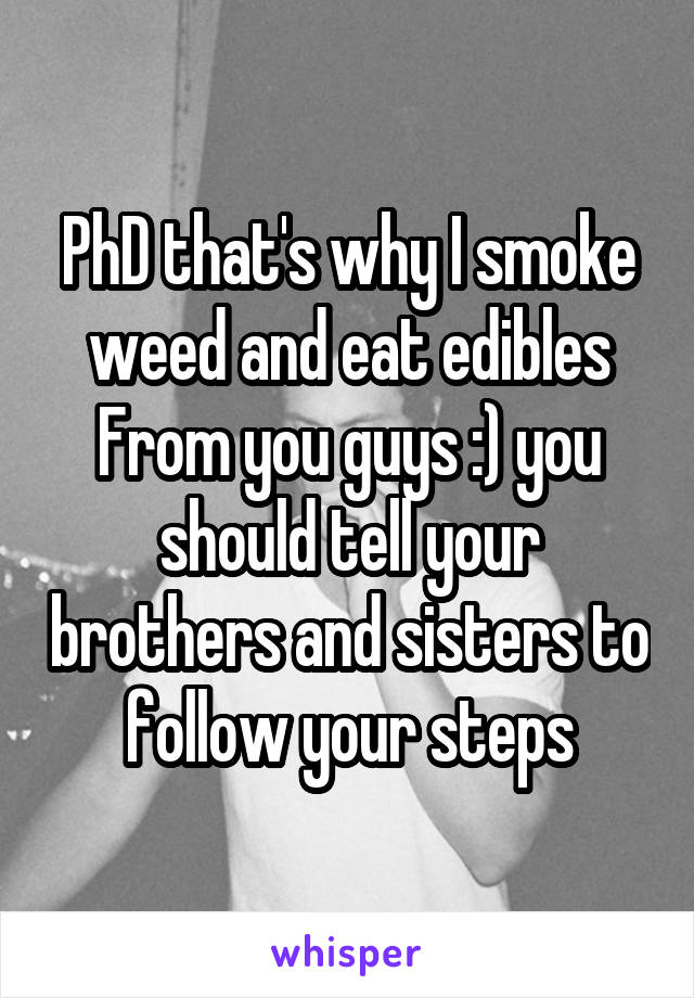 PhD that's why I smoke weed and eat edibles From you guys :) you should tell your brothers and sisters to follow your steps