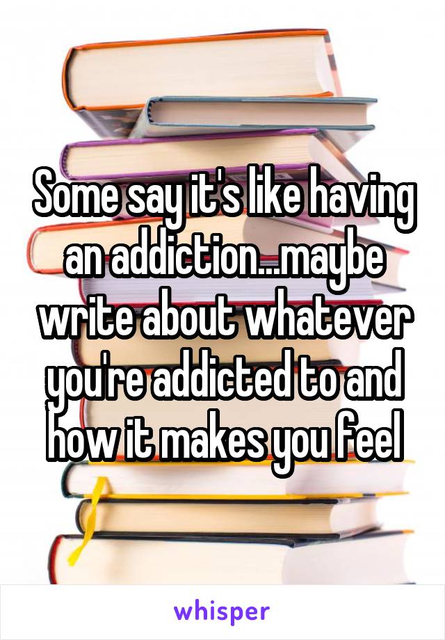 Some say it's like having an addiction...maybe write about whatever you're addicted to and how it makes you feel