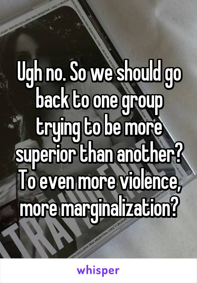 Ugh no. So we should go back to one group trying to be more superior than another? To even more violence, more marginalization?