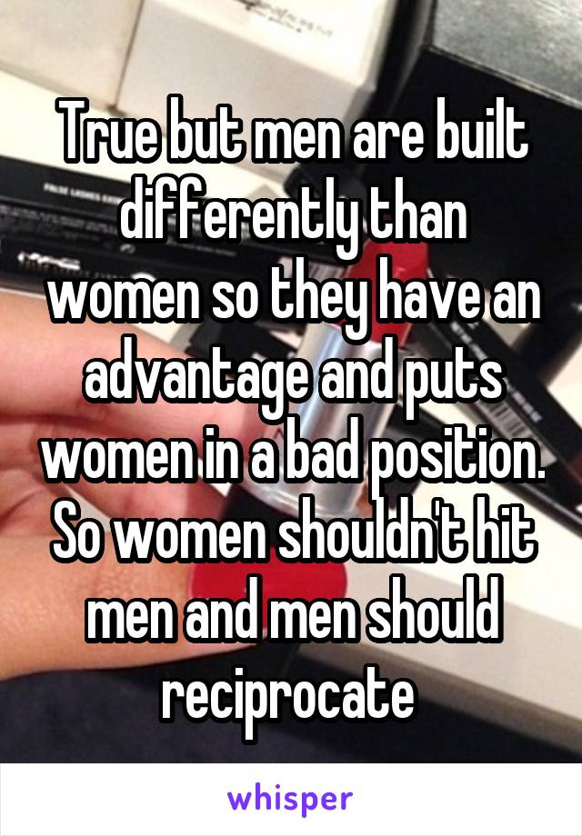 True but men are built differently than women so they have an advantage and puts women in a bad position. So women shouldn't hit men and men should reciprocate 