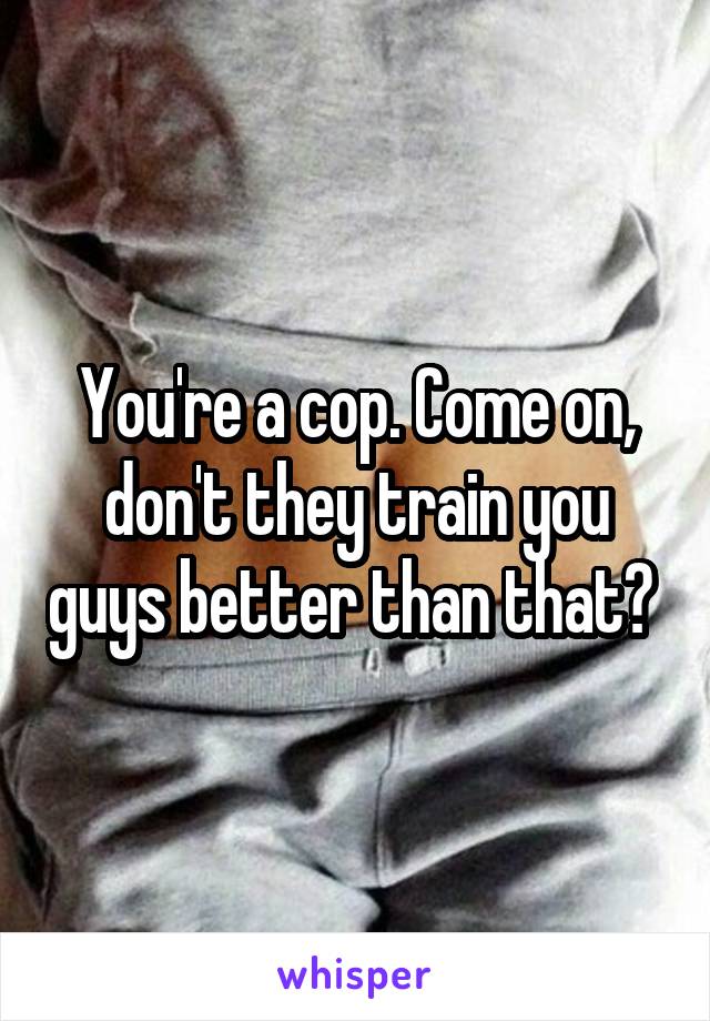 You're a cop. Come on, don't they train you guys better than that? 