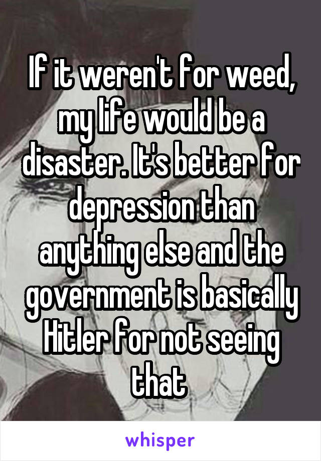 If it weren't for weed, my life would be a disaster. It's better for depression than anything else and the government is basically Hitler for not seeing that 