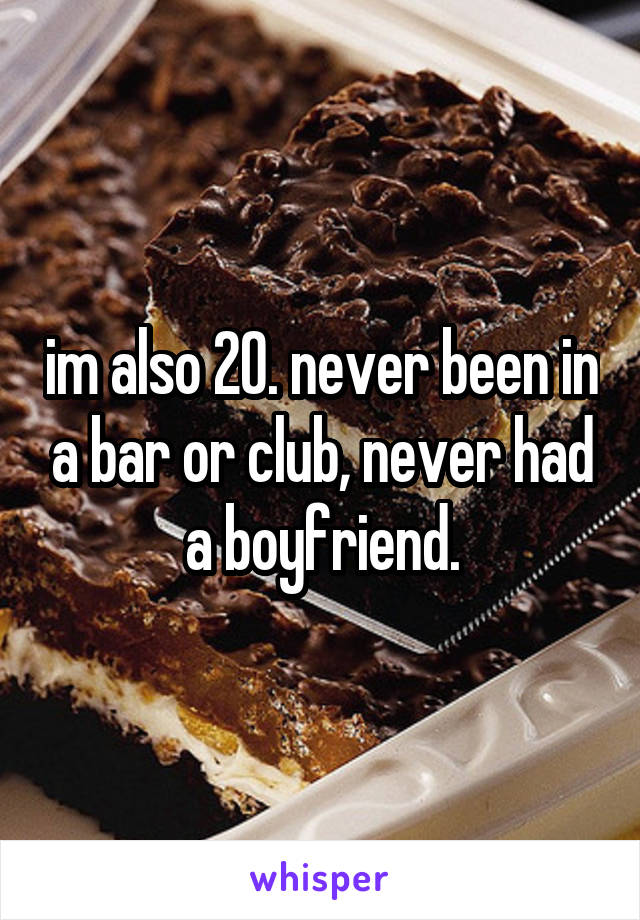 im also 20. never been in a bar or club, never had a boyfriend.