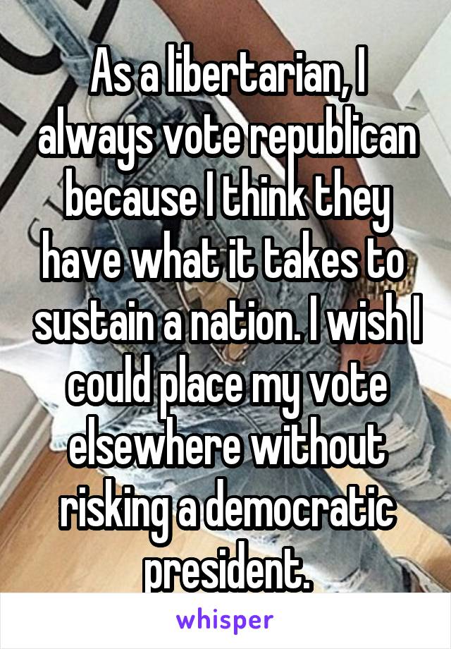 As a libertarian, I always vote republican because I think they have what it takes to  sustain a nation. I wish I could place my vote elsewhere without risking a democratic president.