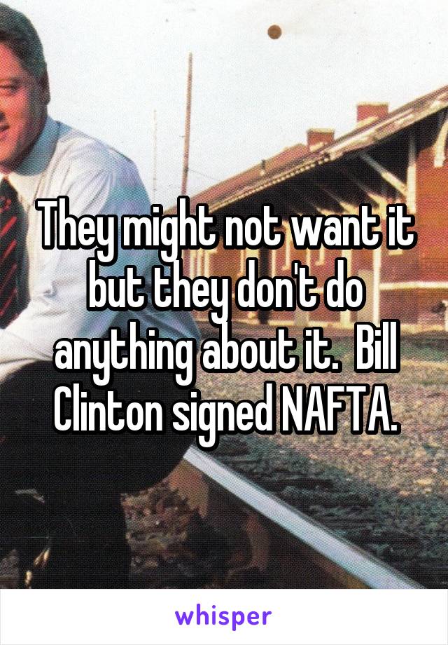 They might not want it but they don't do anything about it.  Bill Clinton signed NAFTA.