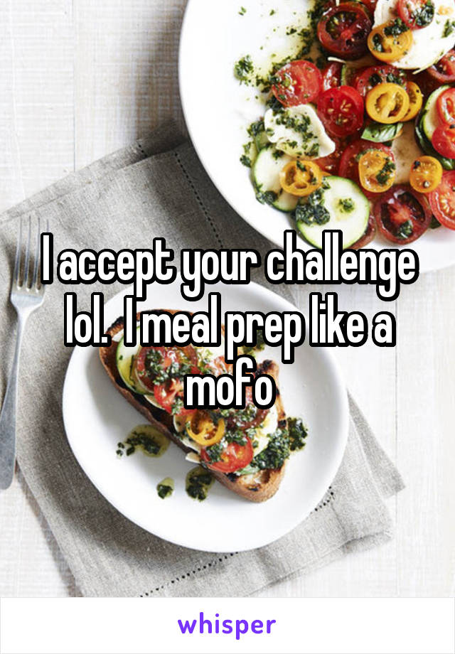 I accept your challenge lol.  I meal prep like a mofo