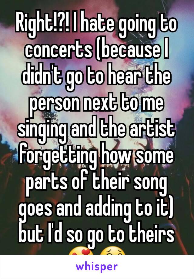 Right!?! I hate going to concerts (because I didn't go to hear the person next to me singing and the artist forgetting how some parts of their song goes and adding to it) but I'd so go to theirs😍😂