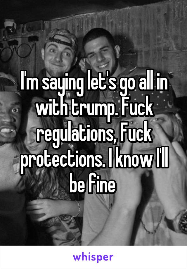 I'm saying let's go all in with trump. Fuck regulations, Fuck protections. I know I'll be fine 