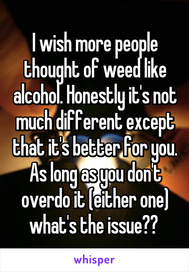 I wish more people thought of weed like alcohol. Honestly it's not much different except that it's better for you. As long as you don't overdo it (either one) what's the issue?? 