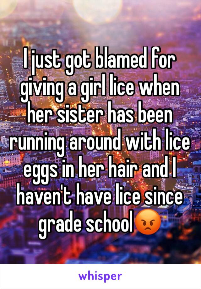I just got blamed for giving a girl lice when her sister has been running around with lice eggs in her hair and I haven't have lice since grade school😡