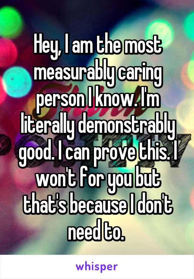 Hey, I am the most measurably caring person I know. I'm literally demonstrably good. I can prove this. I won't for you but that's because I don't need to. 