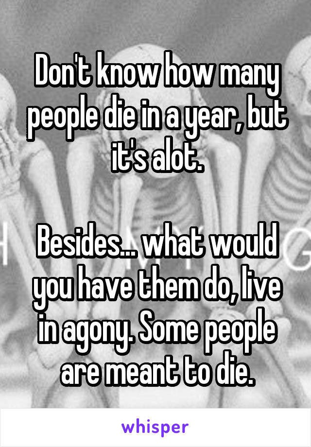 Don't know how many people die in a year, but it's alot.

Besides... what would you have them do, live in agony. Some people are meant to die.