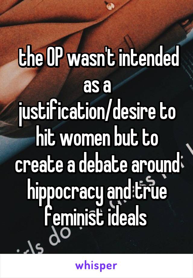  the OP wasn't intended as a justification/desire to hit women but to create a debate around hippocracy and true feminist ideals 