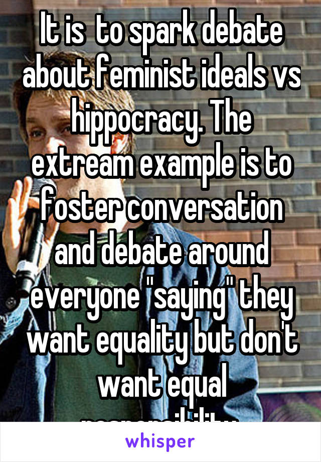 It is  to spark debate about feminist ideals vs hippocracy. The extream example is to foster conversation and debate around everyone "saying" they want equality but don't want equal responsibility 