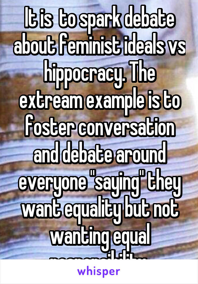 It is  to spark debate about feminist ideals vs hippocracy. The extream example is to foster conversation and debate around everyone "saying" they want equality but not wanting equal responsibility 