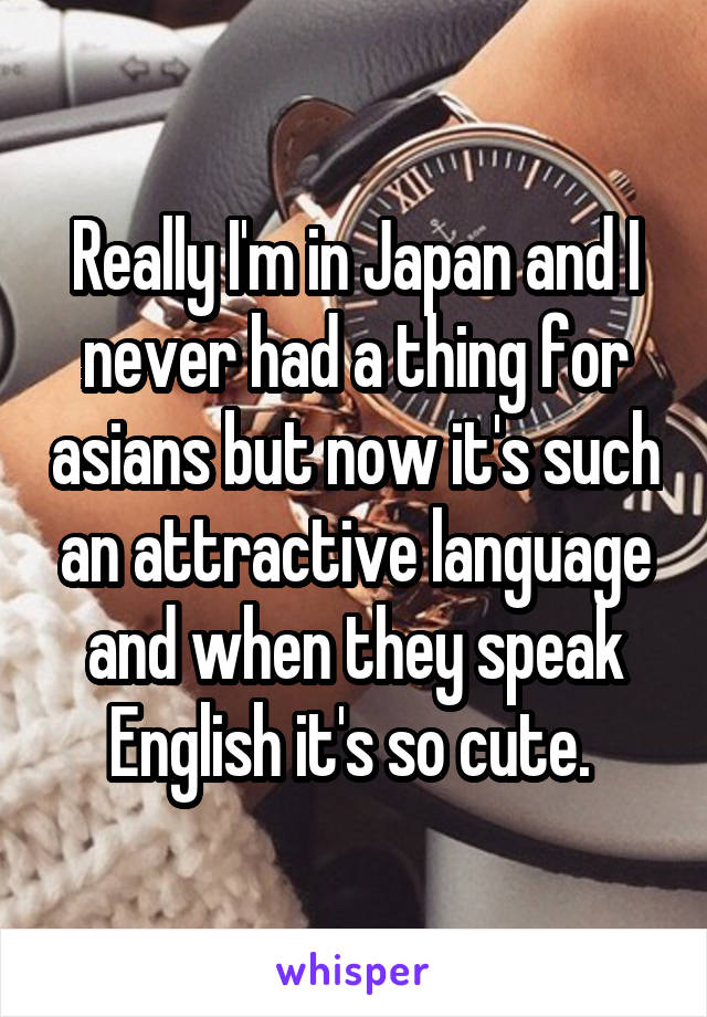 Really I'm in Japan and I never had a thing for asians but now it's such an attractive language and when they speak English it's so cute. 