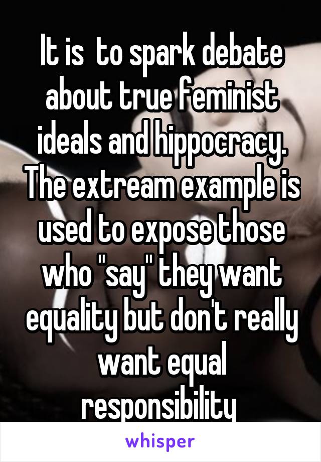 It is  to spark debate about true feminist ideals and hippocracy. The extream example is used to expose those who "say" they want equality but don't really want equal responsibility 