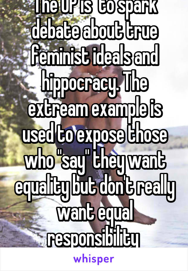 The OP is  to spark debate about true feminist ideals and hippocracy. The extream example is used to expose those who "say" they want equality but don't really want equal responsibility 
Nothing more.