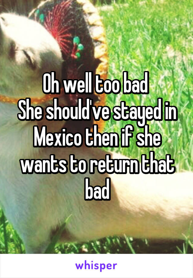 Oh well too bad 
She should've stayed in Mexico then if she wants to return that bad