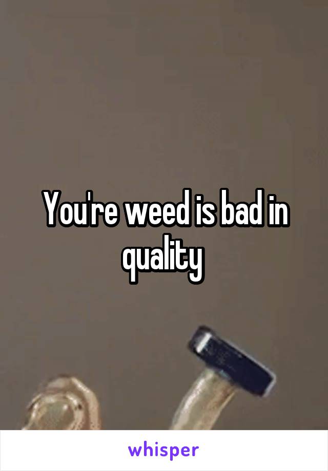 You're weed is bad in quality 