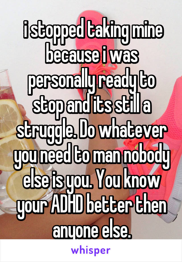  i stopped taking mine because i was personally ready to stop and its still a struggle. Do whatever you need to man nobody else is you. You know your ADHD better then anyone else.