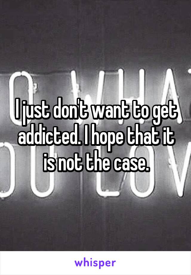 I just don't want to get addicted. I hope that it is not the case.