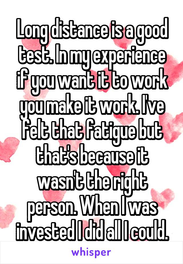 Long distance is a good test. In my experience if you want it to work you make it work. I've felt that fatigue but that's because it wasn't the right person. When I was invested I did all I could.